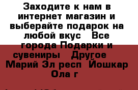 Заходите к нам в интернет-магазин и выберайте подарок на любой вкус - Все города Подарки и сувениры » Другое   . Марий Эл респ.,Йошкар-Ола г.